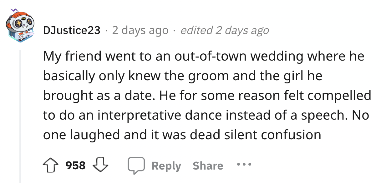 number - DJustice23 2 days ago edited 2 days ago My friend went to an outoftown wedding where he basically only knew the groom and the girl he brought as a date. He for some reason felt compelled to do an interpretative dance instead of a speech. No one l